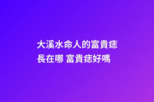 大溪水命人的富貴痣長在哪 富貴痣好嗎